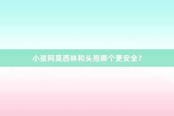 小孩阿莫西林和头孢哪个更安全？